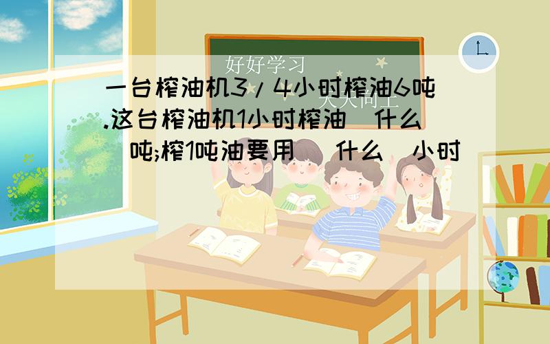 一台榨油机3/4小时榨油6吨.这台榨油机1小时榨油(什么)吨;榨1吨油要用 (什么)小时)