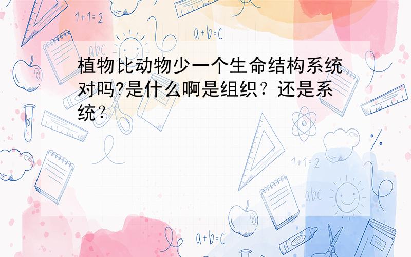 植物比动物少一个生命结构系统对吗?是什么啊是组织？还是系统？