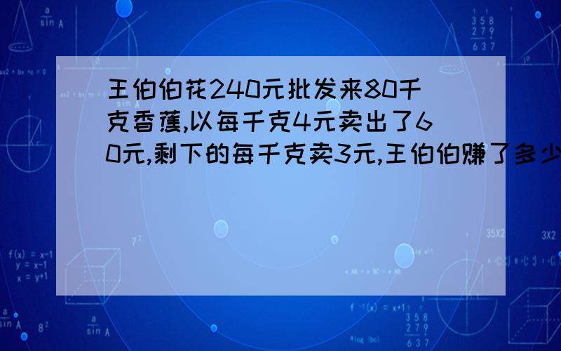 王伯伯花240元批发来80千克香蕉,以每千克4元卖出了60元,剩下的每千克卖3元,王伯伯赚了多少元?（算式）