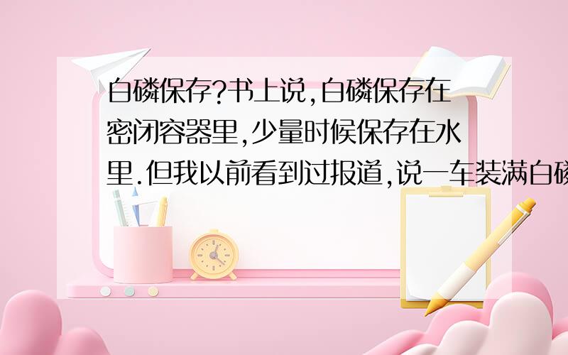 白磷保存?书上说,白磷保存在密闭容器里,少量时候保存在水里.但我以前看到过报道,说一车装满白磷,突遇偶发时间,车主情急之下将白磷倾倒在附近的河里,导致鱼苗大量死亡与污染.这是怎么