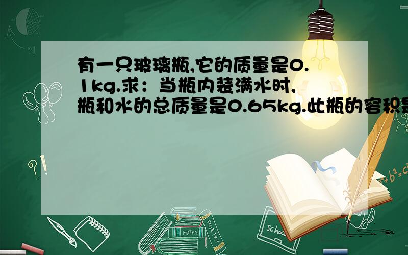 有一只玻璃瓶,它的质量是0.1kg.求：当瓶内装满水时,瓶和水的总质量是0.65kg.此瓶的容积是多少?