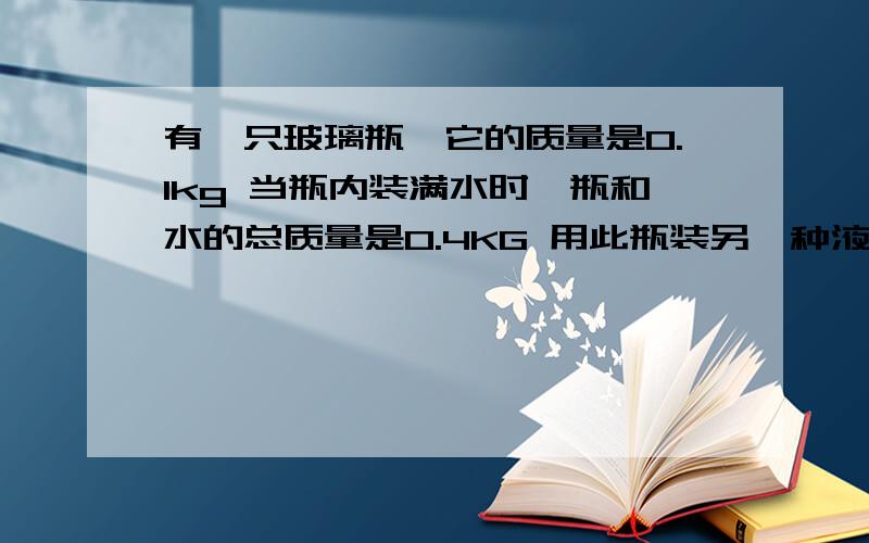 有一只玻璃瓶,它的质量是0.1kg 当瓶内装满水时,瓶和水的总质量是0.4KG 用此瓶装另一种液体,瓶和液体的质