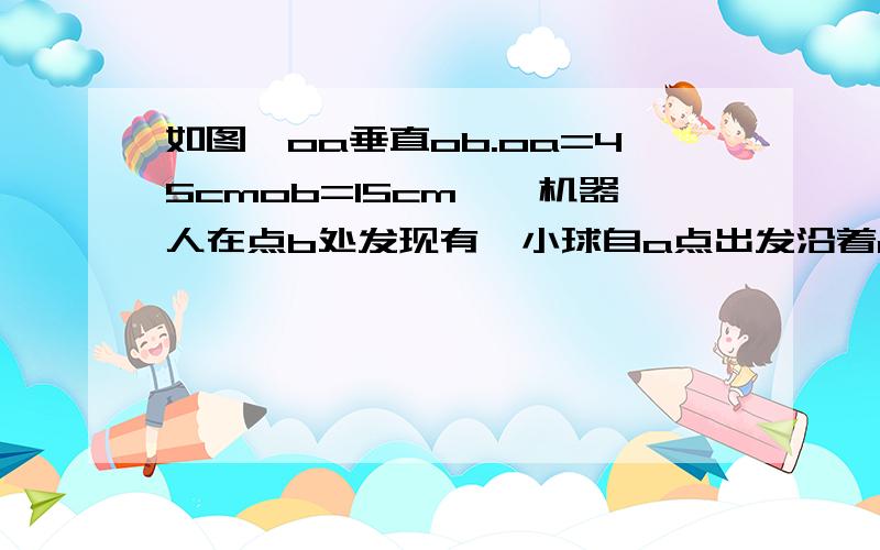 如图,oa垂直ob.oa=45cmob=15cm,一机器人在点b处发现有一小球自a点出发沿着ao方向如图,OA垂直OB.OA=45cmOB=15cm,一机器人在点B处发现有一小球自A点出发沿着AO方向匀速滚向点O,机器人立即从B处以相同