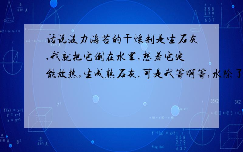 话说波力海苔的干燥剂是生石灰,我就把它倒在水里,想着它定能放热,生成熟石灰.可是我等啊等,水除了浮上点儿白渣儿,什么变化也没有,水还是冰凉冰凉的.这是什么原因?怎么会没有反应呢?