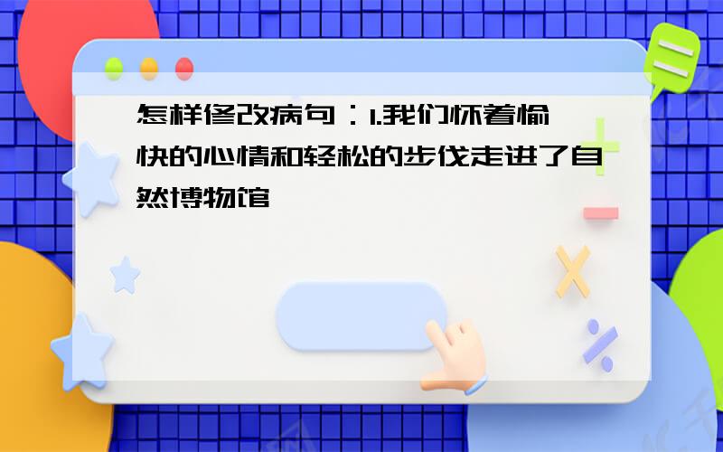 怎样修改病句：1.我们怀着愉快的心情和轻松的步伐走进了自然博物馆