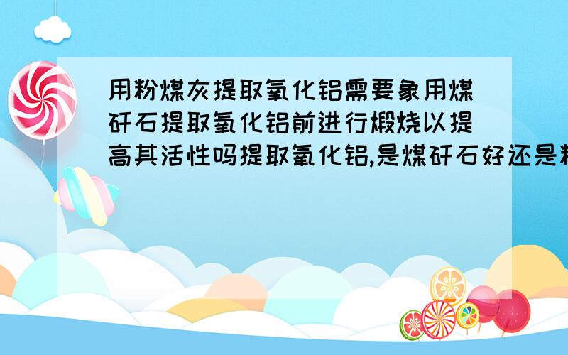 用粉煤灰提取氧化铝需要象用煤矸石提取氧化铝前进行煅烧以提高其活性吗提取氧化铝,是煤矸石好还是粉煤灰好,两种料化学成分大致相同,有什么区别啊