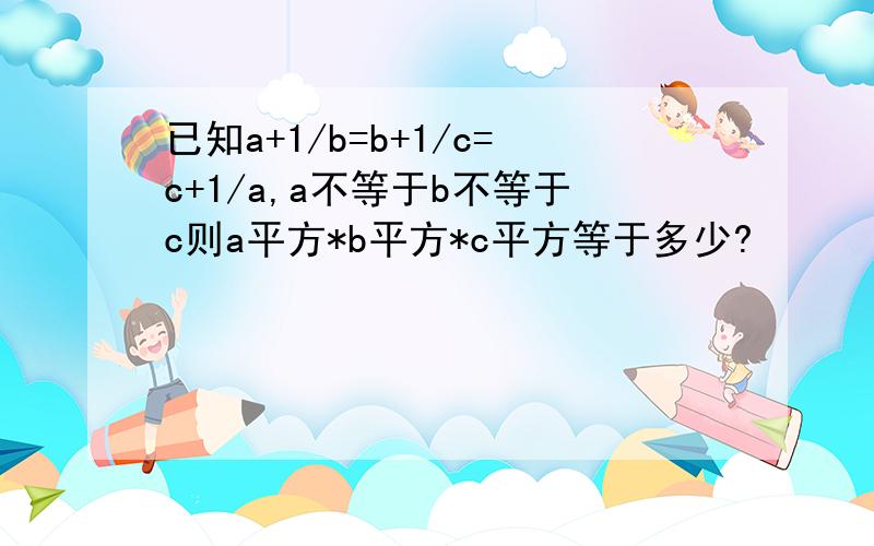 已知a+1/b=b+1/c=c+1/a,a不等于b不等于c则a平方*b平方*c平方等于多少?