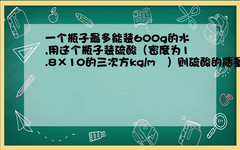 一个瓶子最多能装600g的水,用这个瓶子装硫酸（密度为1.8×10的三次方kg/m³）则硫酸的质量