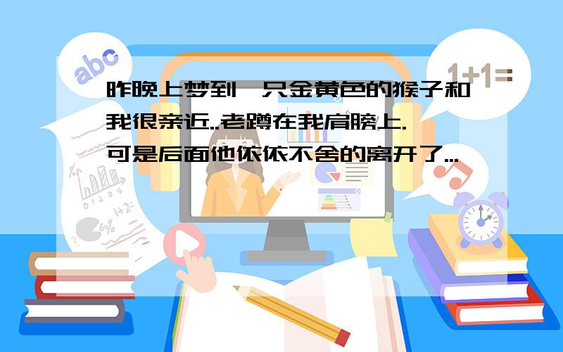 昨晚上梦到一只金黄色的猴子和我很亲近..老蹲在我肩膀上.可是后面他依依不舍的离开了...