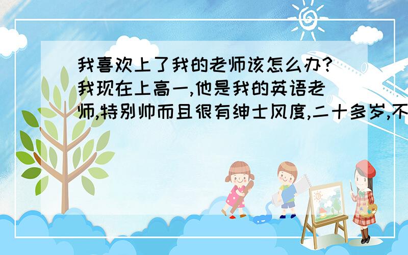 我喜欢上了我的老师该怎么办?我现在上高一,他是我的英语老师,特别帅而且很有绅士风度,二十多岁,不过已经结婚了,但是因为他长了一张娃娃脸所以显得特别年轻.我发现我特别喜欢他,不是