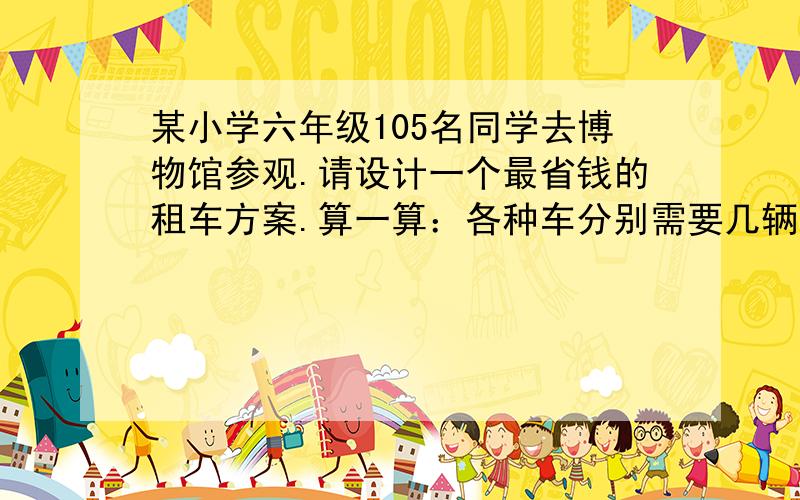 某小学六年级105名同学去博物馆参观.请设计一个最省钱的租车方案.算一算：各种车分别需要几辆?租车需某小学六年级105名同学去博物馆参观.请设计一个最省钱的租车方案.算一算：（1）各