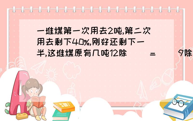 一堆煤第一次用去2吨,第二次用去剩下40%,刚好还剩下一半,这堆煤原有几吨12除( )=（ ）9除5分之3＝（ ）％＝（ ） 成这个