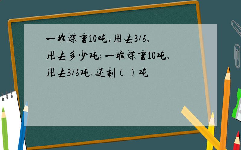 一堆煤重10吨,用去3/5,用去多少吨;一堆煤重10吨,用去3/5吨,还剩（）吨