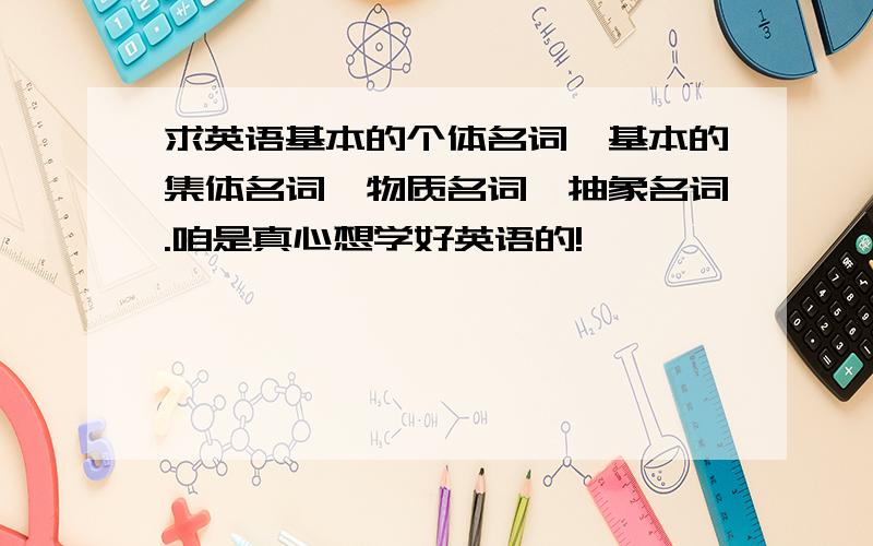 求英语基本的个体名词、基本的集体名词、物质名词、抽象名词.咱是真心想学好英语的!