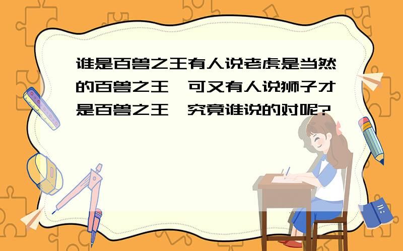 谁是百兽之王有人说老虎是当然的百兽之王,可又有人说狮子才是百兽之王,究竟谁说的对呢?