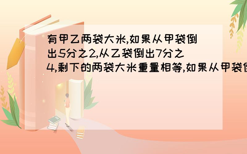 有甲乙两袋大米,如果从甲袋倒出5分之2,从乙袋倒出7分之4,剩下的两袋大米重量相等,如果从甲袋倒出4分之1 ,从乙袋倒出一部分后还剩下这袋大米重量的4分之1,这时,甲袋比乙袋重18千克.原来甲