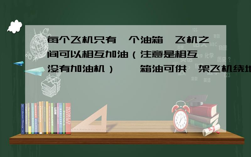 每个飞机只有一个油箱,飞机之间可以相互加油（注意是相互,没有加油机）,一箱油可供一架飞机绕地球飞半圈.问：为使至少一架飞机绕地球一圈回到起飞时的飞机场,至少需要出动几架飞机?