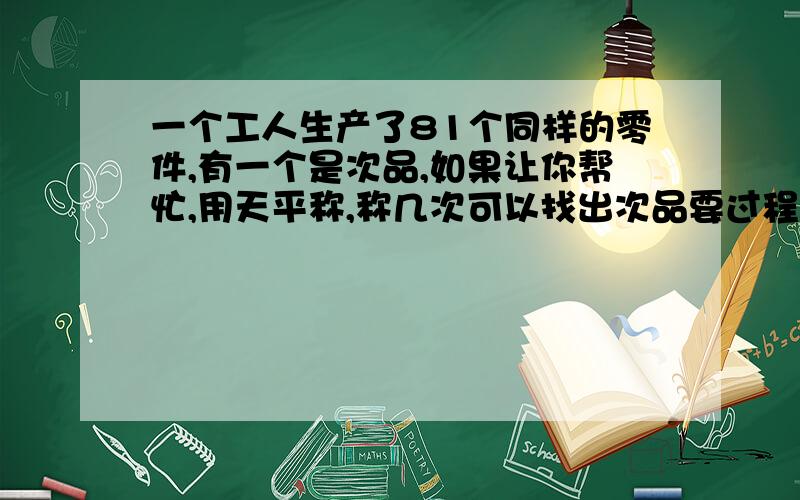 一个工人生产了81个同样的零件,有一个是次品,如果让你帮忙,用天平称,称几次可以找出次品要过程