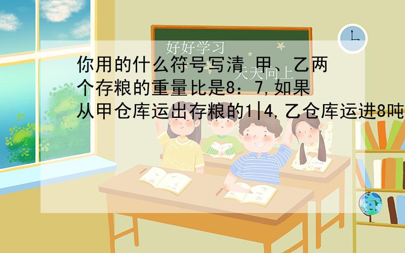 你用的什么符号写清 甲、乙两个存粮的重量比是8：7,如果从甲仓库运出存粮的1|4,乙仓库运进8吨甲、乙两个存粮的重量比是8：7,如果从甲仓库运出存粮的1|4,乙仓库运进8吨,那么乙仓库的存粮