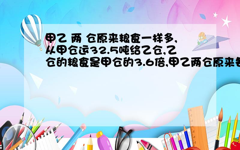 甲乙 两 仓原来粮食一样多,从甲仓运32.5吨给乙仓,乙仓的粮食是甲仓的3.6倍,甲乙两仓原来各有多少吨粮?