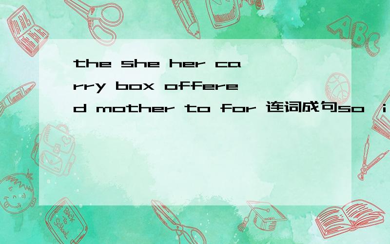 the she her carry box offered mother to for 连词成句so,i,your ,told,he ,that ,telephone,him ,could ,you ,number,call连词成句speak afraid is the to of people front boy in 连词成句