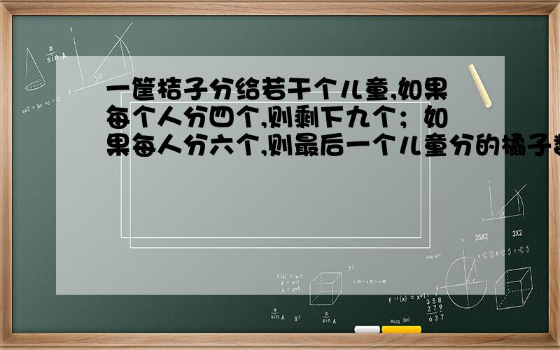 一筐桔子分给若干个儿童,如果每个人分四个,则剩下九个；如果每人分六个,则最后一个儿童分的橘子数量少于三个,问共有几个儿童?分了多少个橘子?