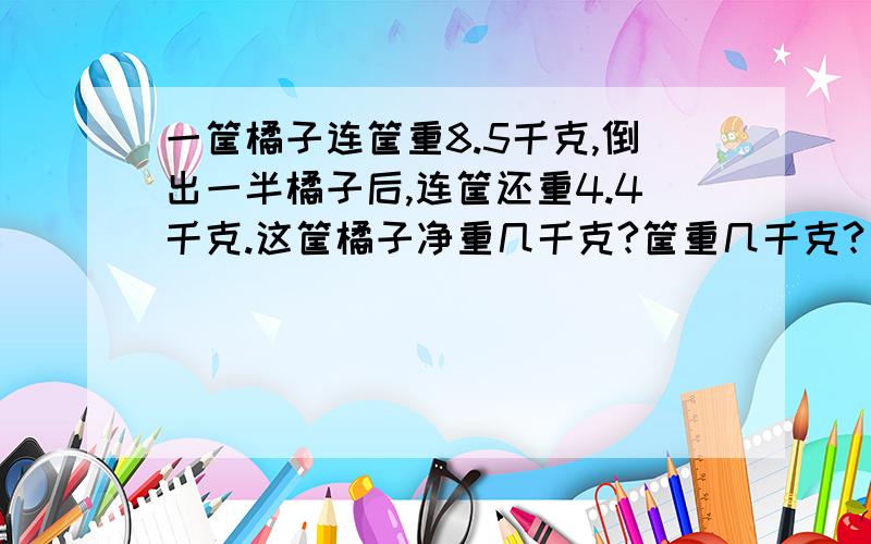 一筐橘子连筐重8.5千克,倒出一半橘子后,连筐还重4.4千克.这筐橘子净重几千克?筐重几千克?