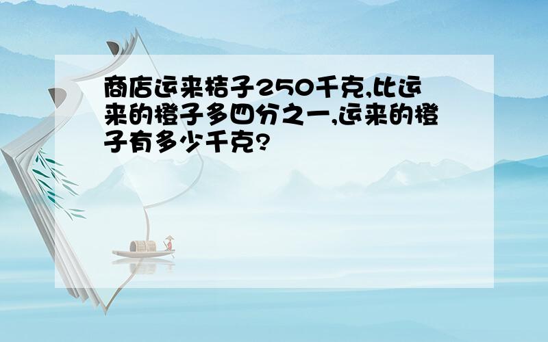 商店运来桔子250千克,比运来的橙子多四分之一,运来的橙子有多少千克?