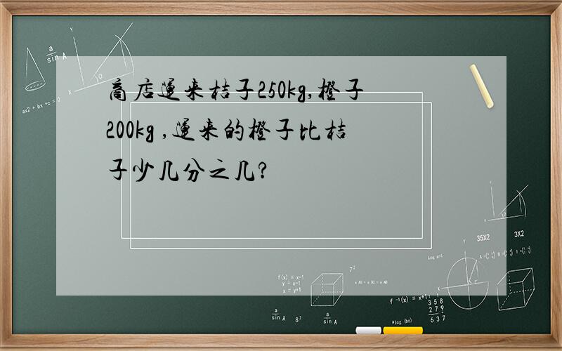 商店运来桔子250kg,橙子200kg ,运来的橙子比桔子少几分之几?