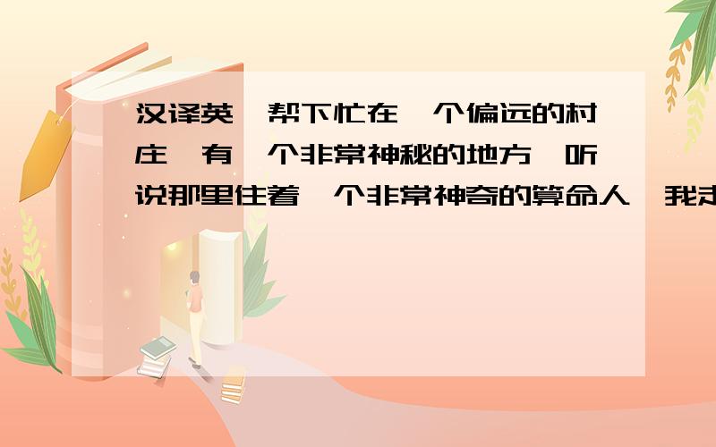 汉译英,帮下忙在一个偏远的村庄,有一个非常神秘的地方,听说那里住着一个非常神奇的算命人,我走进他的屋子,屋子里面让我感觉非常神秘,并且还有些害怕,她让我坐下,她拿着水晶球,对着我