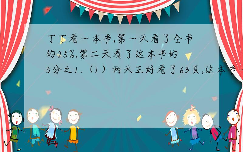 丁丁看一本书,第一天看了全书的25%,第二天看了这本书的5分之1.（1）两天正好看了63页,这本书一共有多少页?（2）第一天比第二天多看了多少页?