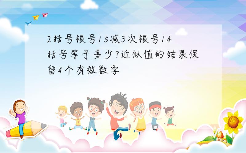 2括号根号15减3次根号14括号等于多少?近似值的结果保留4个有效数字