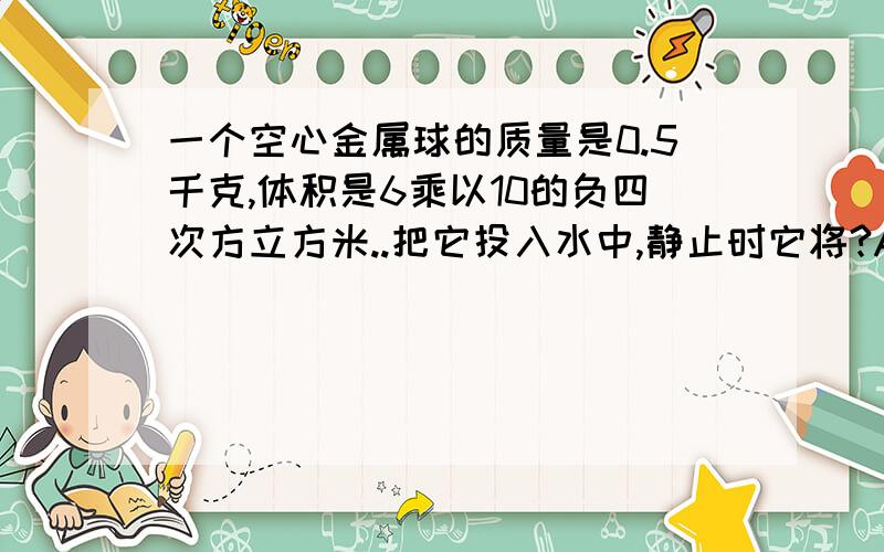 一个空心金属球的质量是0.5千克,体积是6乘以10的负四次方立方米..把它投入水中,静止时它将?A 漂浮在液面上B 悬浮在液面上C 沉入水底D 以上三种情况均有可能请说明理由