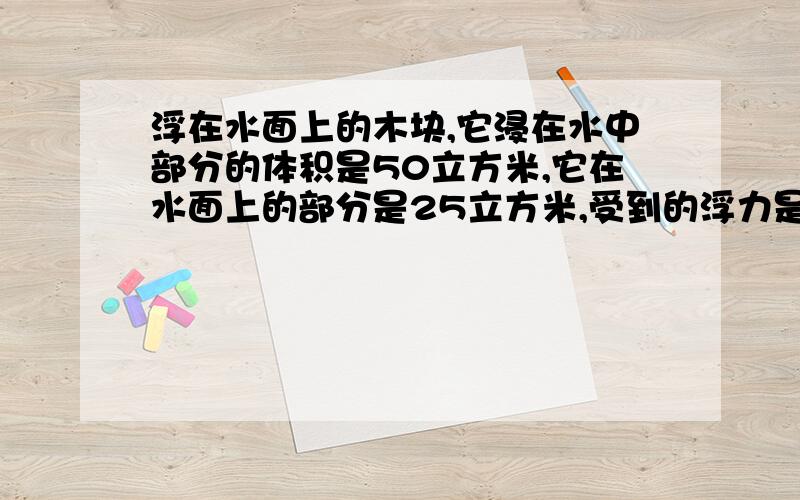 浮在水面上的木块,它浸在水中部分的体积是50立方米,它在水面上的部分是25立方米,受到的浮力是多少、