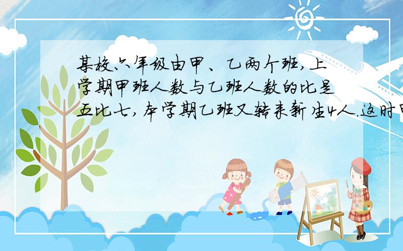 某校六年级由甲、乙两个班,上学期甲班人数与乙班人数的比是五比七,本学期乙班又转来新生4人.这时甲班人这时甲班人数是乙班人数的三分之二.原来乙班有多少人?快