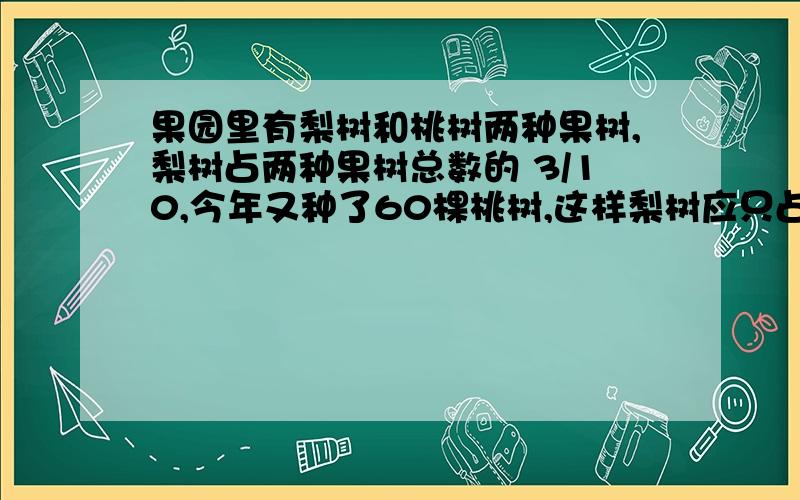 果园里有梨树和桃树两种果树,梨树占两种果树总数的 3/10,今年又种了60棵桃树,这样梨树应只占两种果树总数的 1/4 ,果园里现有桃树多少棵?说说为什么这样做.