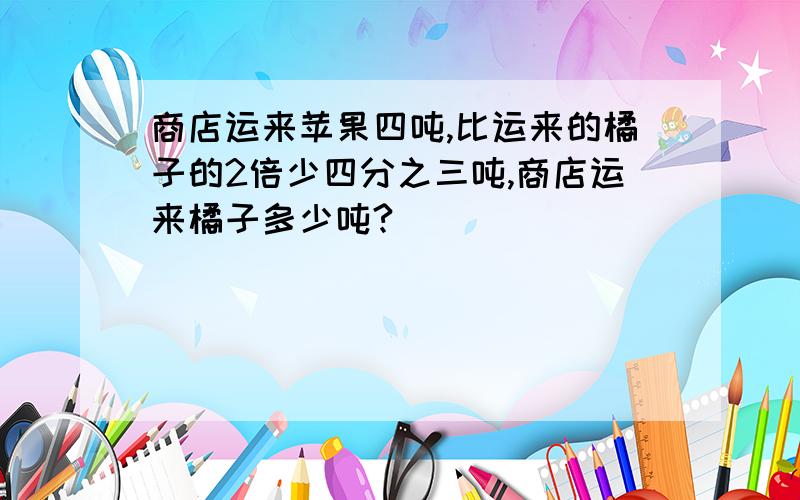 商店运来苹果四吨,比运来的橘子的2倍少四分之三吨,商店运来橘子多少吨?