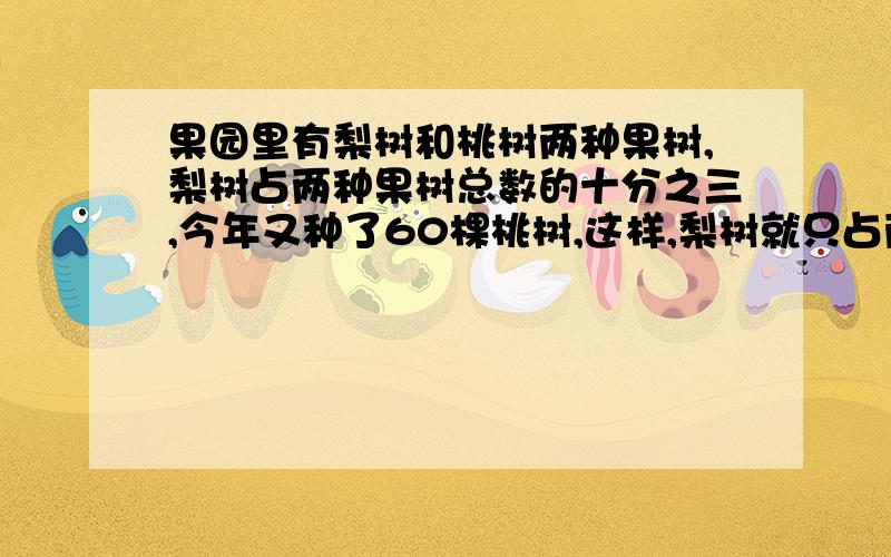 果园里有梨树和桃树两种果树,梨树占两种果树总数的十分之三,今年又种了60棵桃树,这样,梨树就只占两种棵树的4分之1,果园里现有桃树多少棵?希望解答的人能说明为什么这么做.