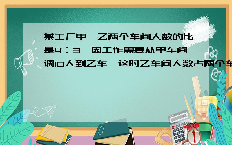 某工厂甲、乙两个车间人数的比是4：3,因工作需要从甲车间调10人到乙车,这时乙车间人数占两个车间人数四分之二,现在乙车间有多少人·