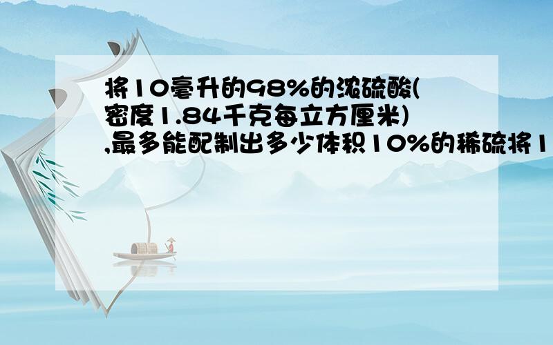 将10毫升的98%的浓硫酸(密度1.84千克每立方厘米),最多能配制出多少体积10%的稀硫将10毫升的98%的浓硫酸(密度1.84克每立方厘米),最多能配制出多少体积10%的稀硫（密度1.1克每立方厘米）需加水