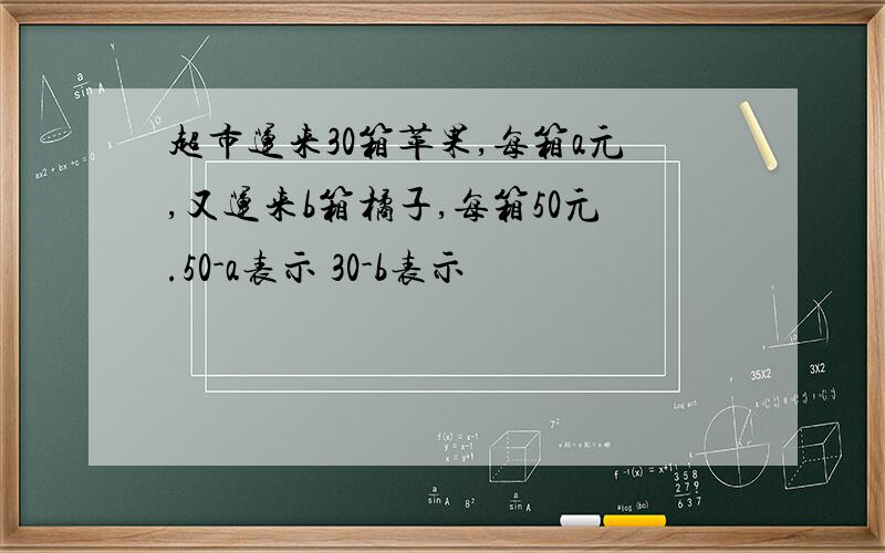 超市运来30箱苹果,每箱a元,又运来b箱橘子,每箱50元.50-a表示 30-b表示