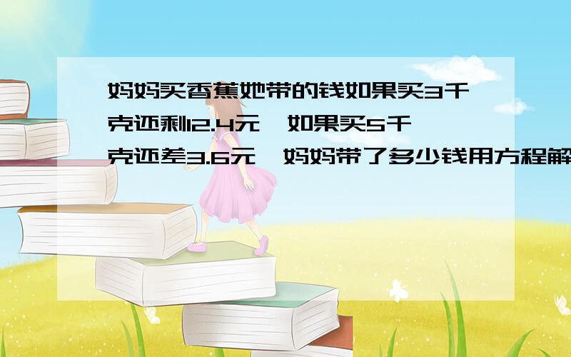 妈妈买香蕉她带的钱如果买3千克还剩12.4元,如果买5千克还差3.6元,妈妈带了多少钱用方程解!