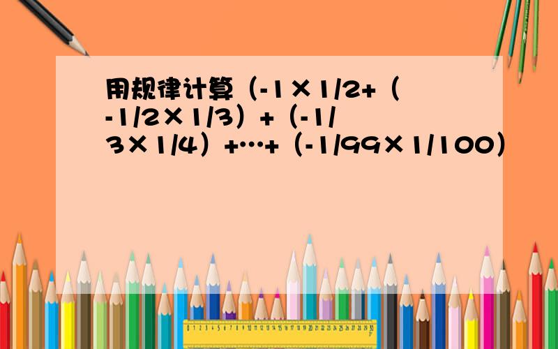 用规律计算（-1×1/2+（-1/2×1/3）+（-1/3×1/4）+…+（-1/99×1/100）