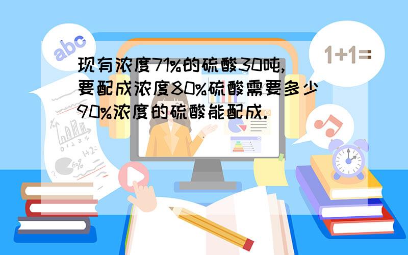 现有浓度71%的硫酸30吨,要配成浓度80%硫酸需要多少90%浓度的硫酸能配成.