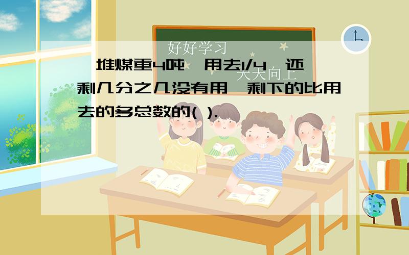 一堆煤重4吨,用去1/4,还剩几分之几没有用,剩下的比用去的多总数的( ).