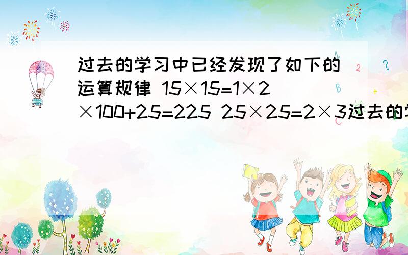 过去的学习中已经发现了如下的运算规律 15×15=1×2×100+25=225 25×25=2×3过去的学习中已经发现了如下的运算规律 15×15=1×2×100+25=22525×25=2×3×100+25=62535×35=3×4×100+25=1225你能得到一般的规律吗?你