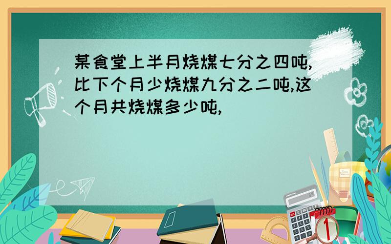 某食堂上半月烧煤七分之四吨,比下个月少烧煤九分之二吨,这个月共烧煤多少吨,