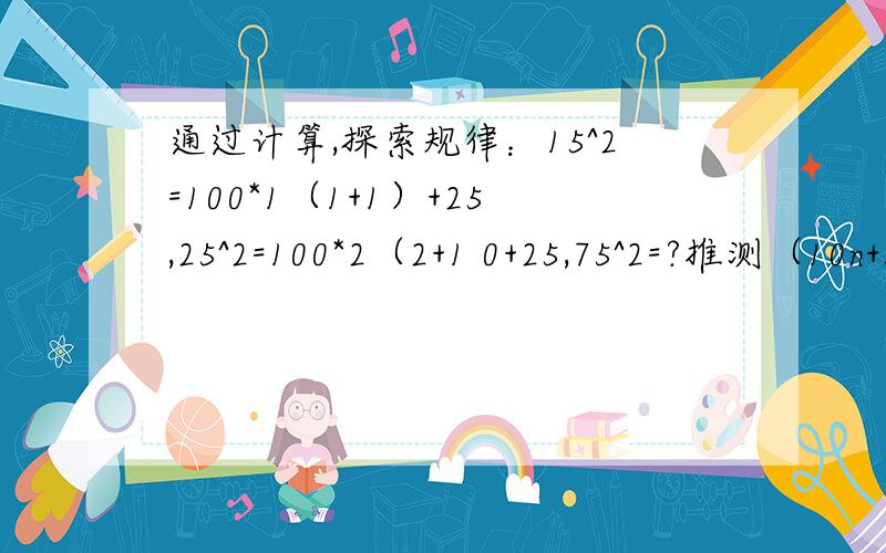 通过计算,探索规律：15^2=100*1（1+1）+25,25^2=100*2（2+1 0+25,75^2=?推测（10n+5）^2等于多少?