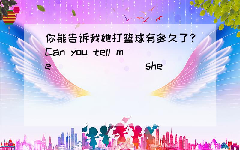 你能告诉我她打篮球有多久了?Can you tell me____ ____she____ ____basketball.