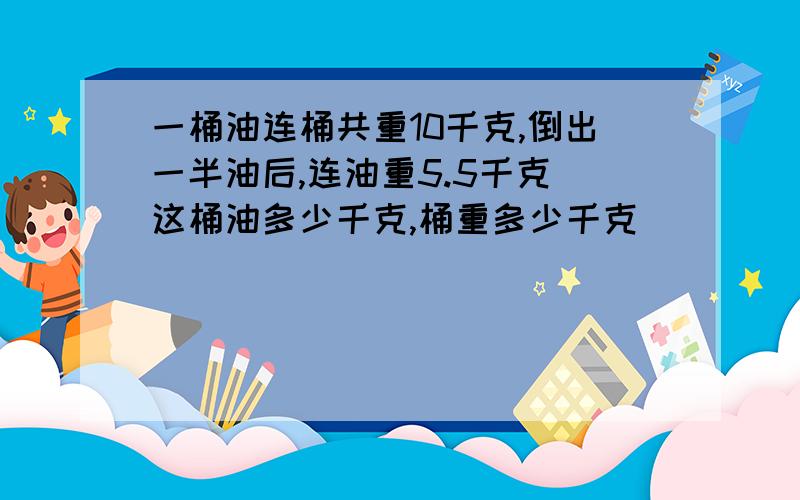 一桶油连桶共重10千克,倒出一半油后,连油重5.5千克 这桶油多少千克,桶重多少千克